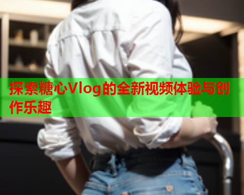 探索糖心Vlog的全新视频体验与创作乐趣