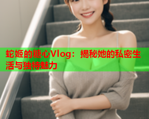 蛇姬的糖心Vlog：揭秘她的私密生活与独特魅力