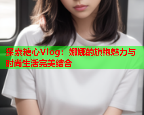 探索糖心Vlog：娜娜的旗袍魅力与时尚生活完美结合