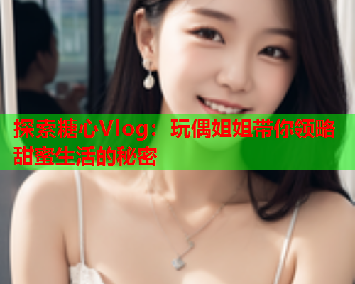 探索糖心Vlog：玩偶姐姐带你领略甜蜜生活的秘密  第2张