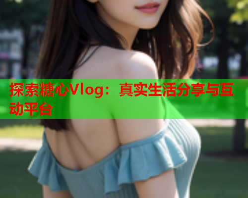 探索糖心Vlog：真实生活分享与互动平台