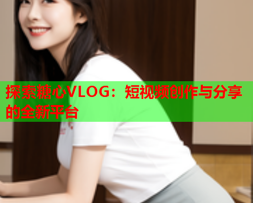 探索糖心VLOG：短视频创作与分享的全新平台  第2张