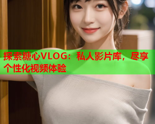 探索糖心VLOG：私人影片库，尽享个性化视频体验