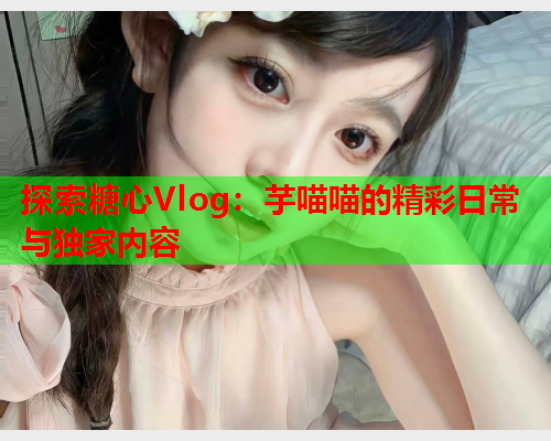 探索糖心Vlog：芋喵喵的精彩日常与独家内容