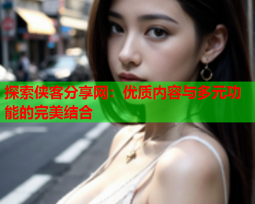 探索侠客分享网：优质内容与多元功能的完美结合