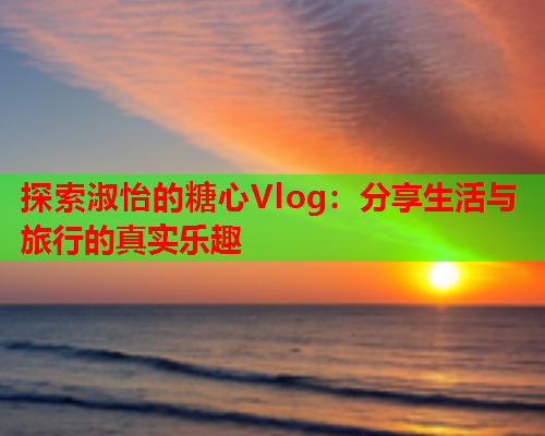 探索淑怡的糖心Vlog：分享生活与旅行的真实乐趣  第2张