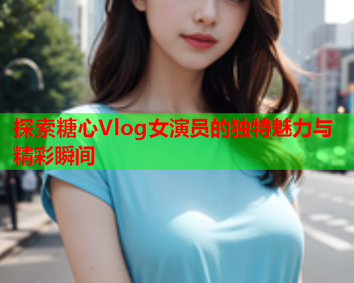 探索糖心Vlog女演员的独特魅力与精彩瞬间