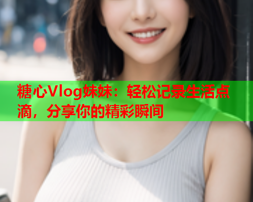 糖心Vlog妹妹：轻松记录生活点滴，分享你的精彩瞬间  第2张