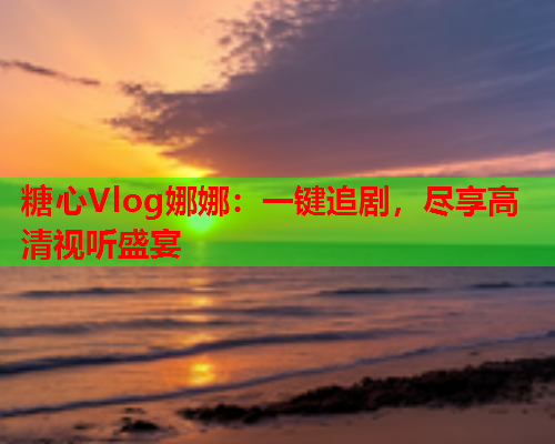 糖心Vlog娜娜：一键追剧，尽享高清视听盛宴  第2张