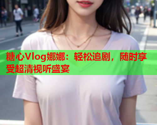 糖心Vlog娜娜：轻松追剧，随时享受超清视听盛宴  第2张