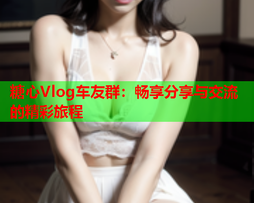 糖心Vlog车友群：畅享分享与交流的精彩旅程  第2张