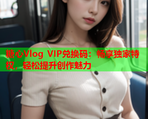 糖心Vlog VIP兑换码：畅享独家特权，轻松提升创作魅力