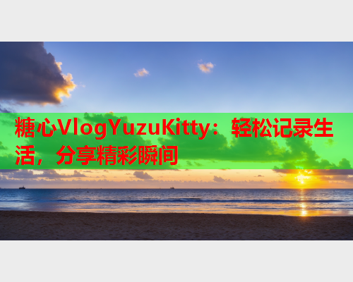 糖心VlogYuzuKitty：轻松记录生活，分享精彩瞬间  第1张