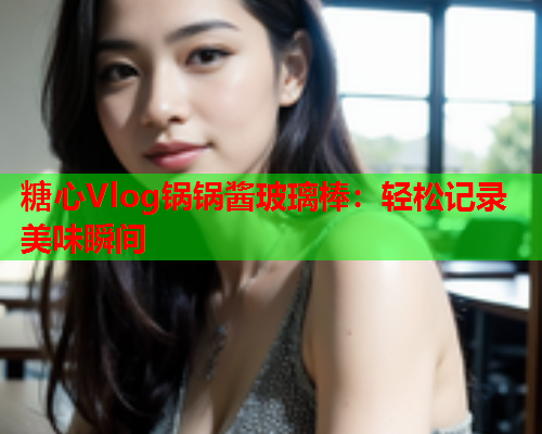 糖心Vlog锅锅酱玻璃棒：轻松记录美味瞬间  第1张