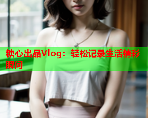 糖心出品Vlog：轻松记录生活精彩瞬间  第1张