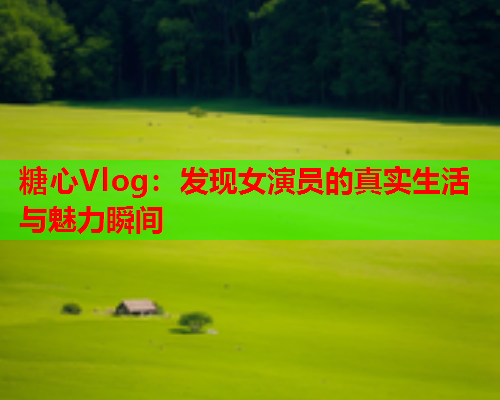 糖心Vlog：发现女演员的真实生活与魅力瞬间