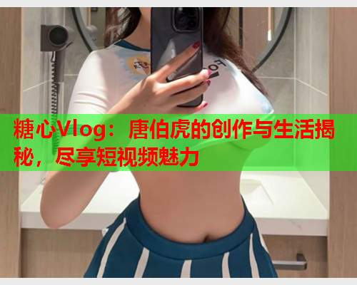 糖心Vlog：唐伯虎的创作与生活揭秘，尽享短视频魅力  第2张