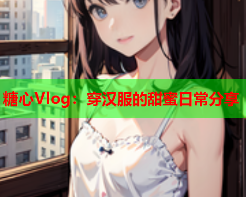 糖心Vlog：穿汉服的甜蜜日常分享  第1张