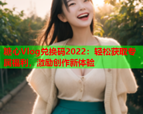 糖心Vlog兑换码2022：轻松获取专属福利，激励创作新体验  第1张