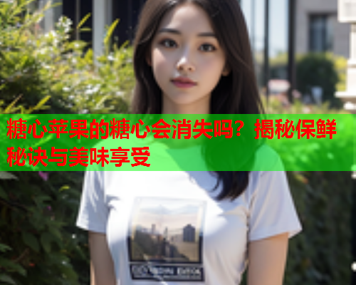 糖心苹果的糖心会消失吗？揭秘保鲜秘诀与美味享受