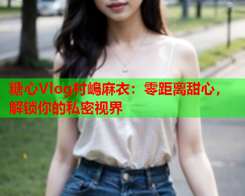 糖心Vlog村嶋麻衣：零距离甜心，解锁你的私密视界