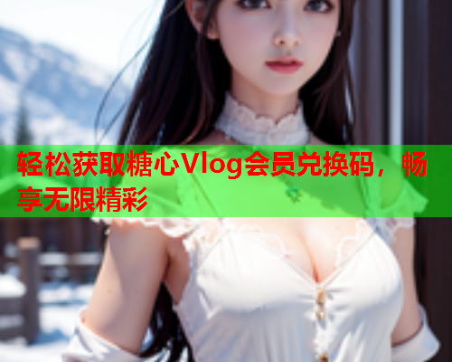 轻松获取糖心Vlog会员兑换码，畅享无限精彩  第1张