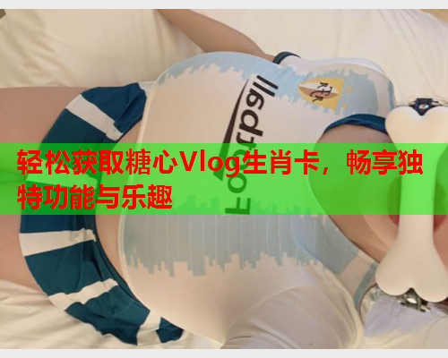 轻松获取糖心Vlog生肖卡，畅享独特功能与乐趣