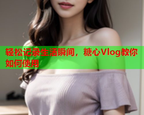 轻松记录生活瞬间，糖心Vlog教你如何使用