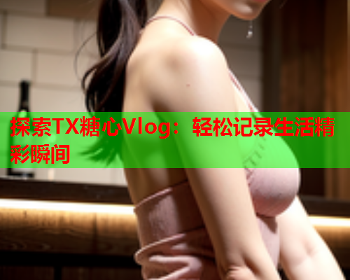 探索TX糖心Vlog：轻松记录生活精彩瞬间  第1张