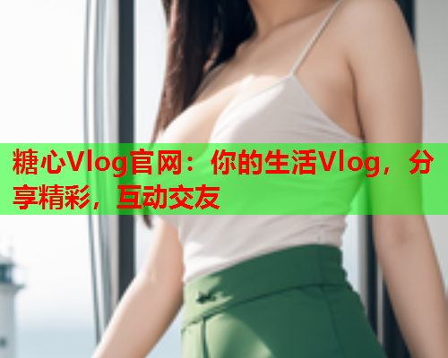 糖心Vlog官网：你的生活Vlog，分享精彩，互动交友