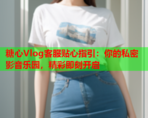 糖心Vlog客服贴心指引：你的私密影音乐园，精彩即刻开启