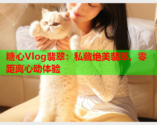 糖心Vlog翡翠：私藏绝美翡翠，零距离心动体验  第2张