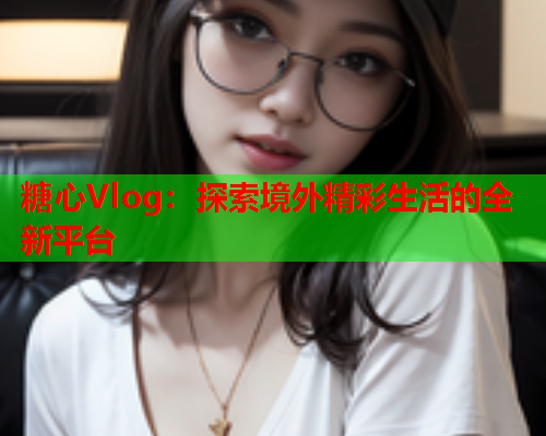 糖心Vlog：探索境外精彩生活的全新平台  第1张