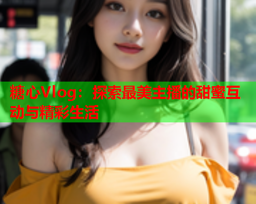 糖心Vlog：探索最美主播的甜蜜互动与精彩生活  第1张