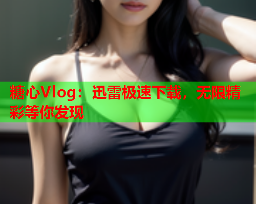 糖心Vlog：迅雷极速下载，无限精彩等你发现