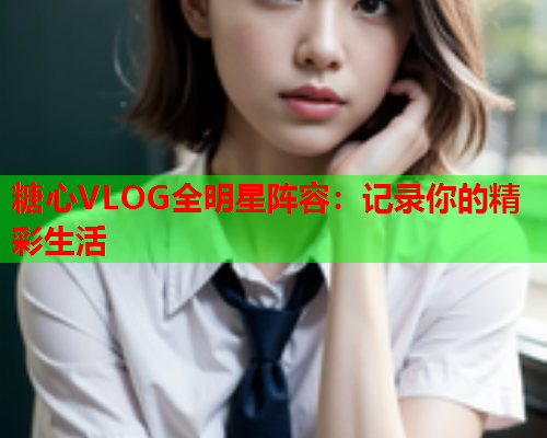 糖心VLOG全明星阵容：记录你的精彩生活  第2张