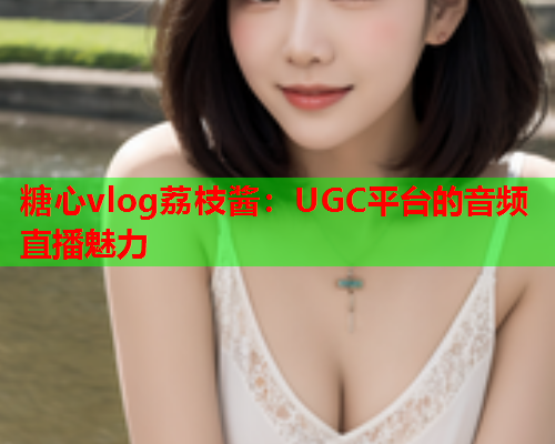 糖心vlog荔枝酱：UGC平台的音频直播魅力